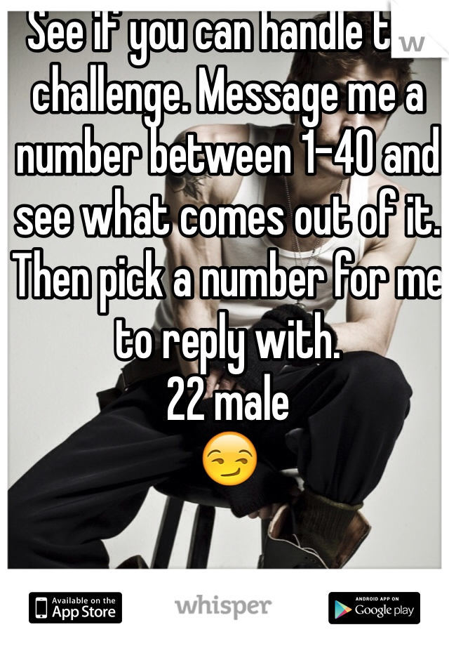 See if you can handle the challenge. Message me a number between 1-40 and see what comes out of it. Then pick a number for me to reply with. 
22 male 
😏

