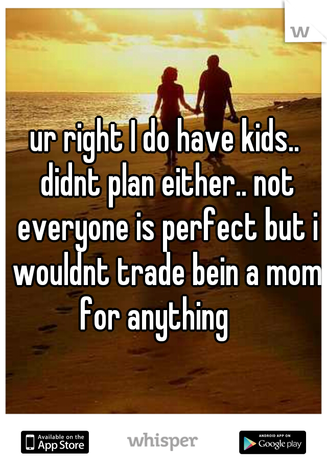 ur right I do have kids.. didnt plan either.. not everyone is perfect but i wouldnt trade bein a mom for anything    