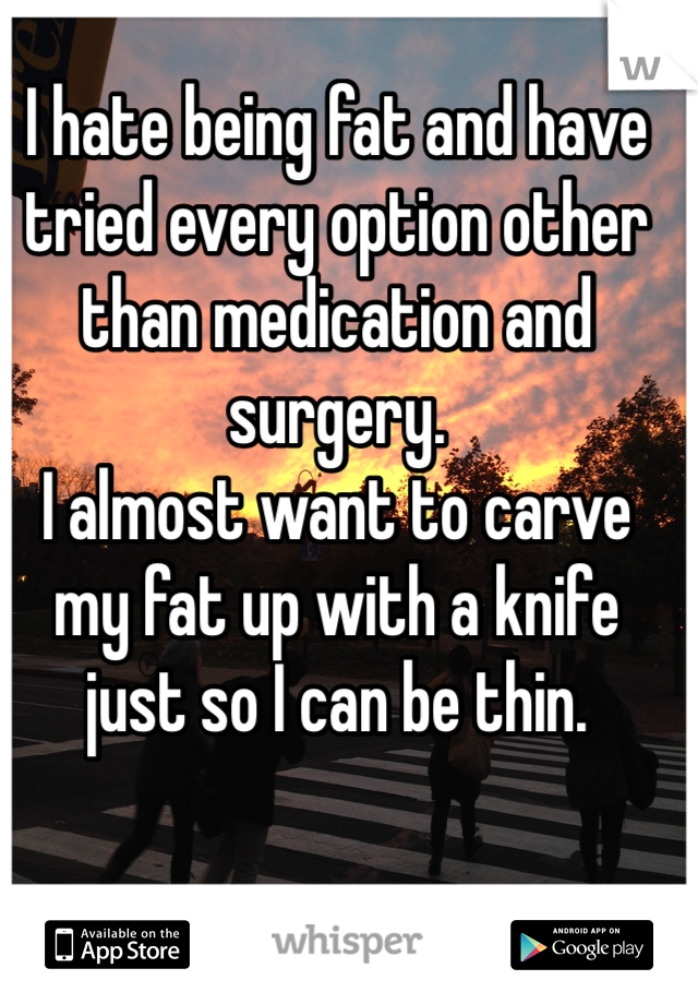 I hate being fat and have tried every option other than medication and surgery.
I almost want to carve my fat up with a knife just so I can be thin.
