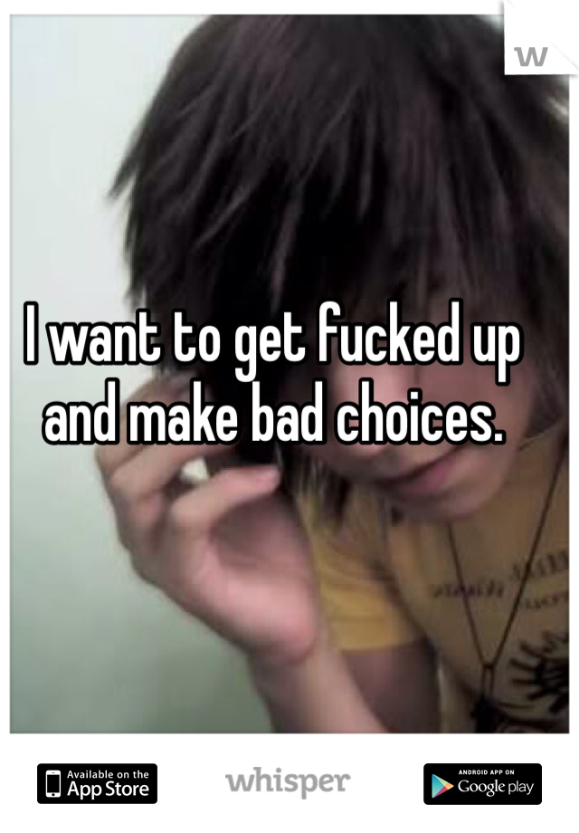 I want to get fucked up and make bad choices. 