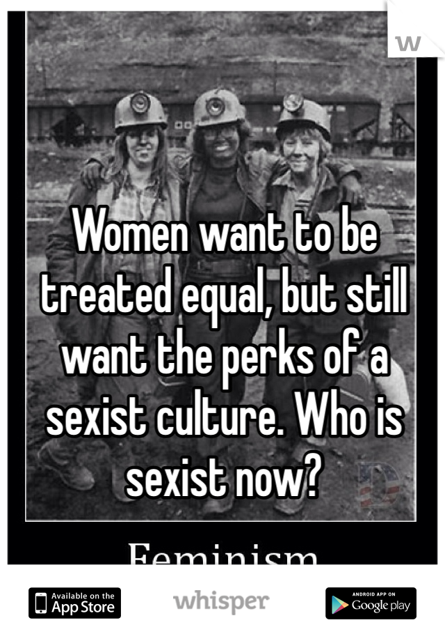 Women want to be treated equal, but still want the perks of a sexist culture. Who is sexist now?