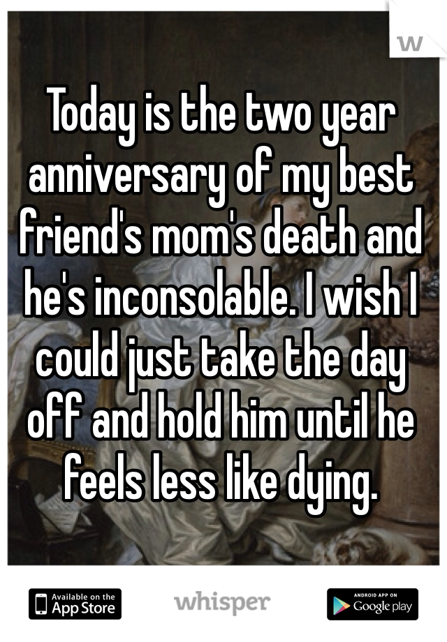 Today is the two year anniversary of my best friend's mom's death and he's inconsolable. I wish I could just take the day off and hold him until he feels less like dying.