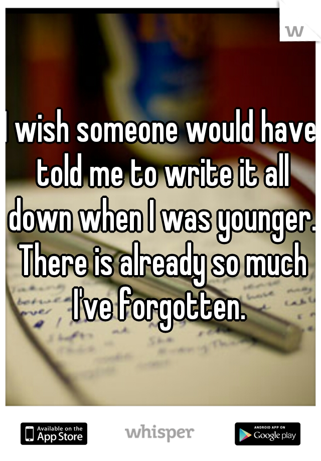 I wish someone would have told me to write it all down when I was younger. There is already so much I've forgotten. 