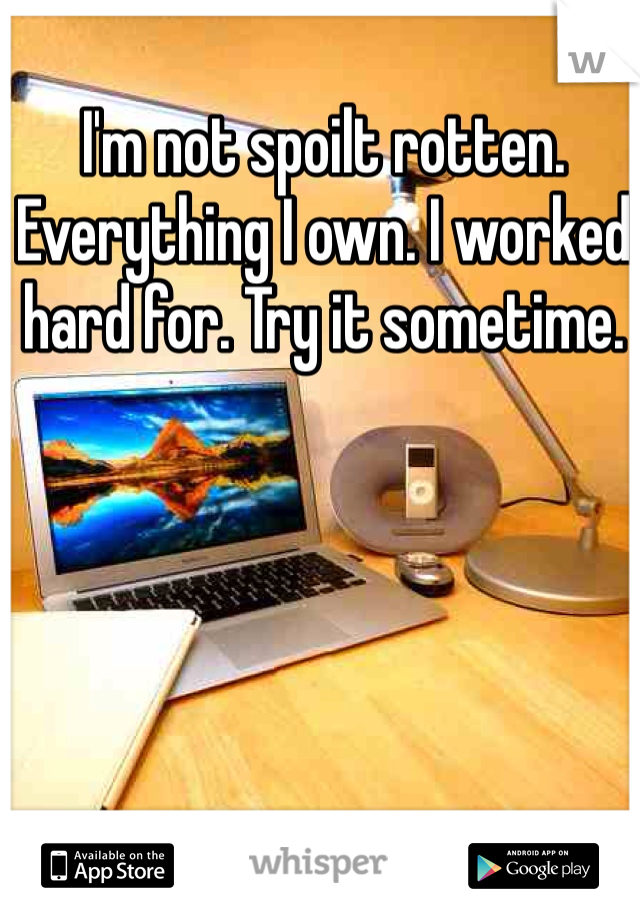 I'm not spoilt rotten. Everything I own. I worked hard for. Try it sometime.