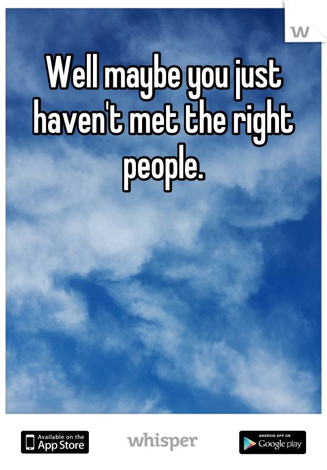 Well maybe you just haven't met the right people.