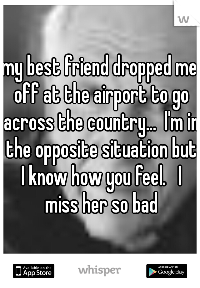 my best friend dropped me off at the airport to go across the country...  I'm in the opposite situation but I know how you feel.   I miss her so bad
