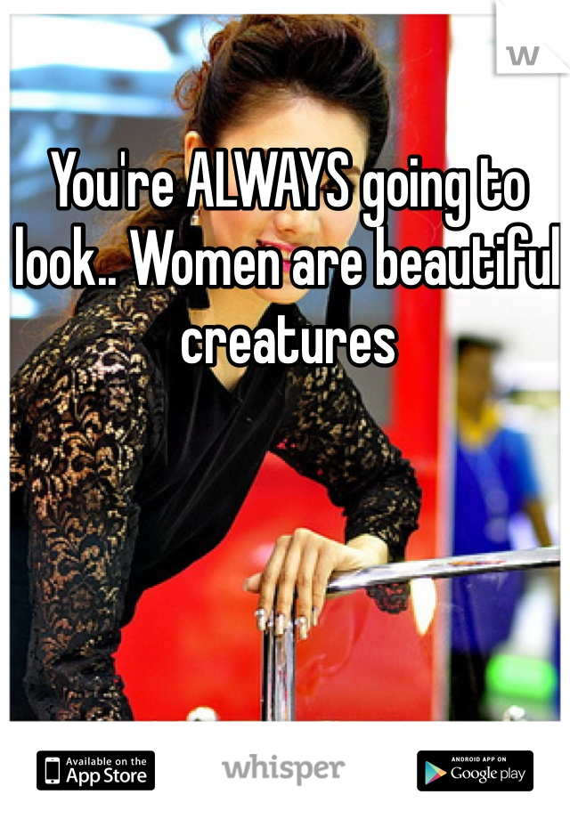 You're ALWAYS going to look.. Women are beautiful creatures 