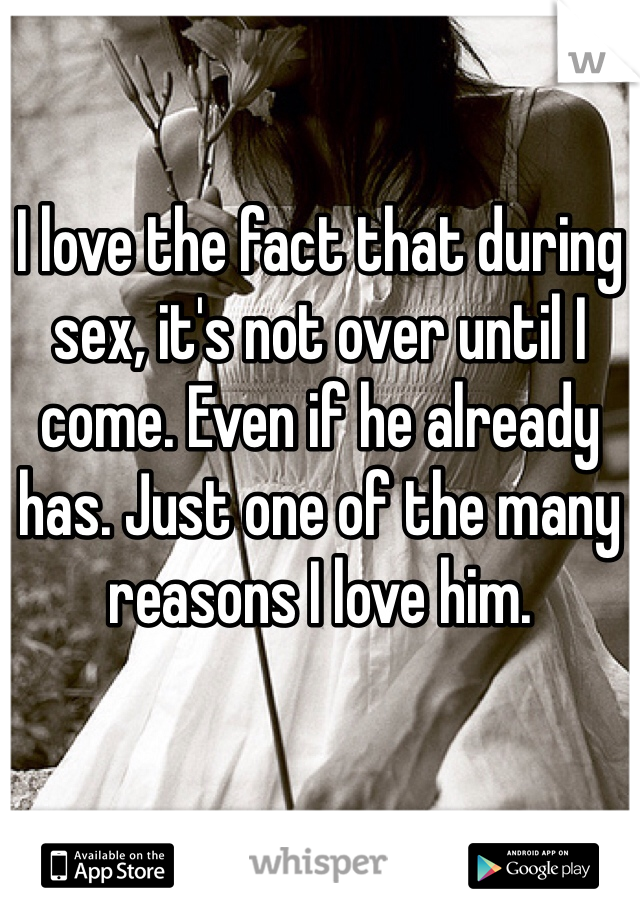 I love the fact that during sex, it's not over until I come. Even if he already has. Just one of the many reasons I love him. 
