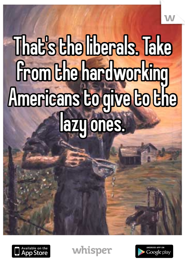 That's the liberals. Take from the hardworking Americans to give to the lazy ones. 