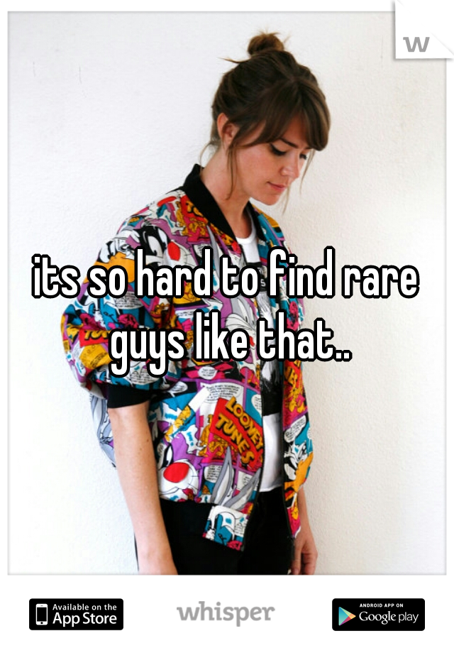 its so hard to find rare guys like that..