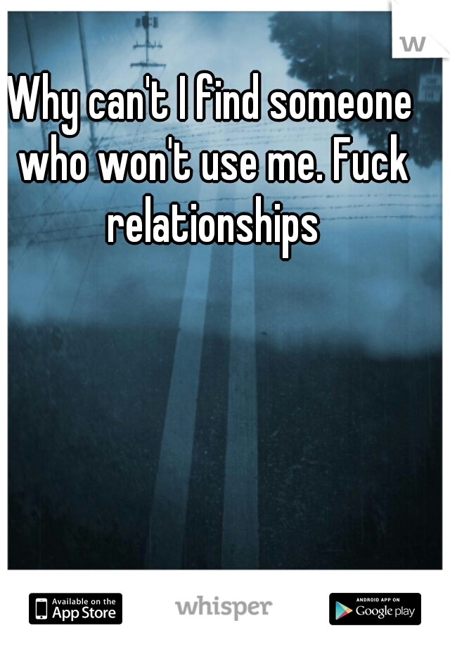 Why can't I find someone who won't use me. Fuck relationships