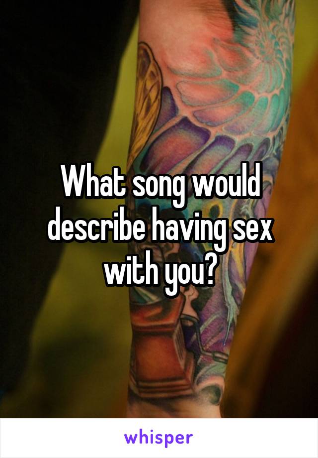 What song would describe having sex with you?