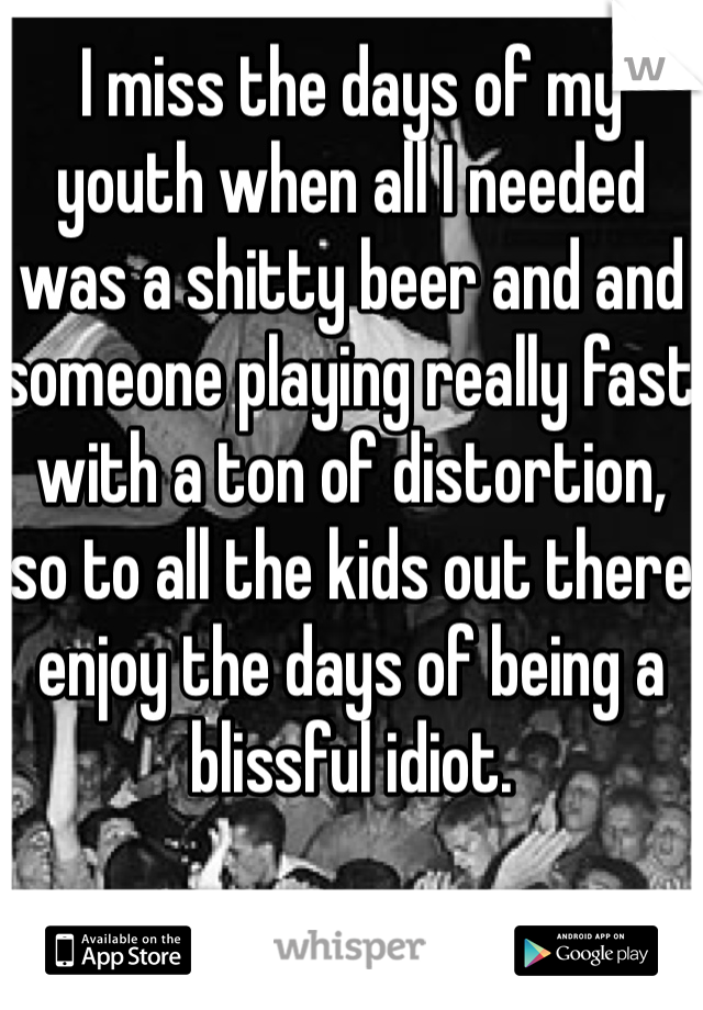 I miss the days of my youth when all I needed was a shitty beer and and someone playing really fast with a ton of distortion, so to all the kids out there enjoy the days of being a blissful idiot.