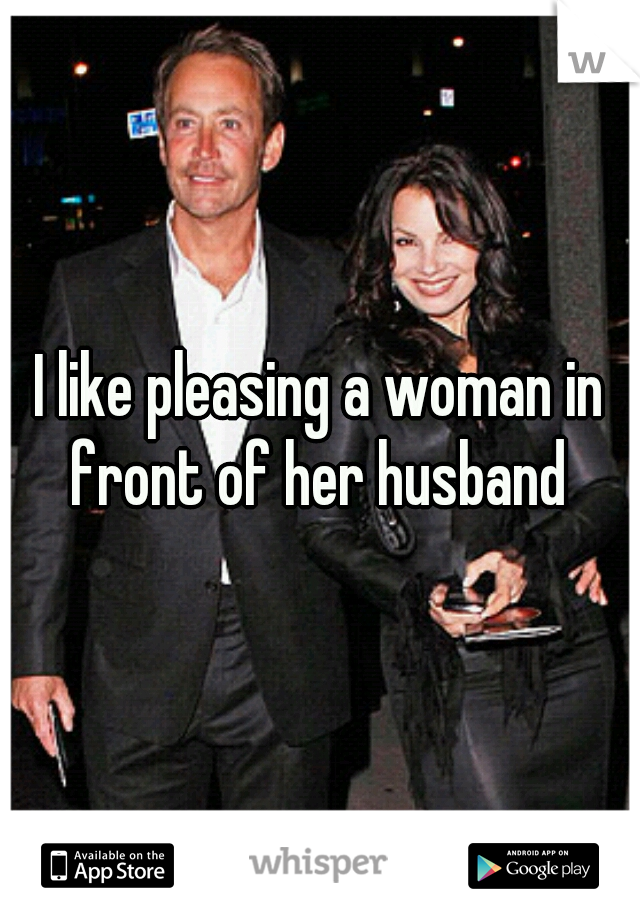 I like pleasing a woman in front of her husband 