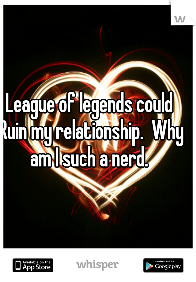 League of legends could Ruin my relationship.  Why am I such a nerd. 