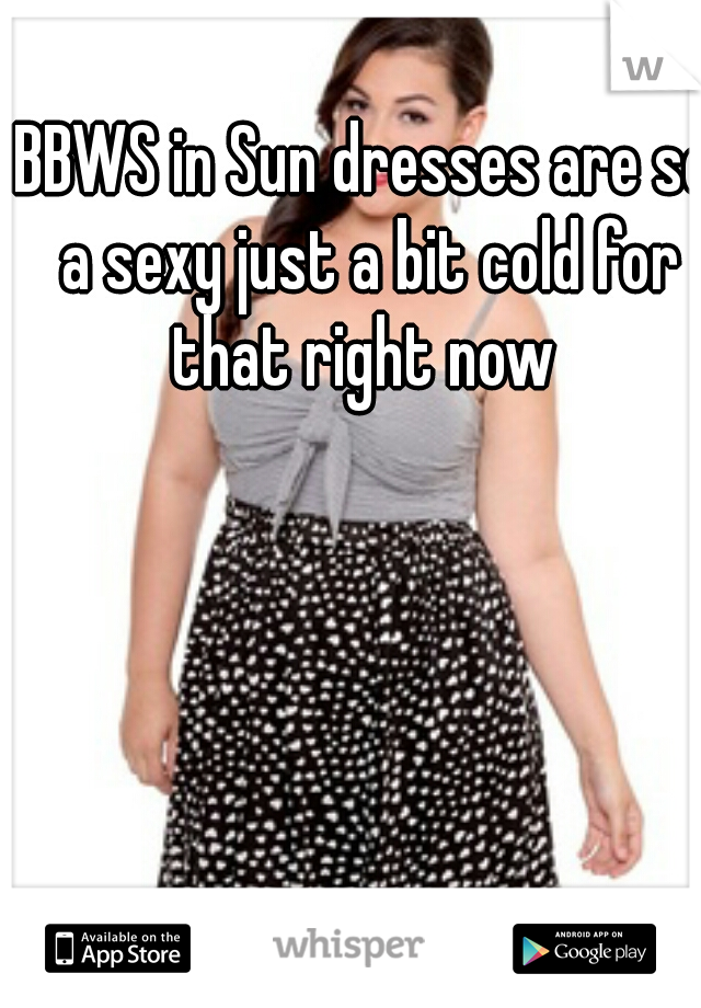 BBWS in Sun dresses are so a sexy just a bit cold for that right now 