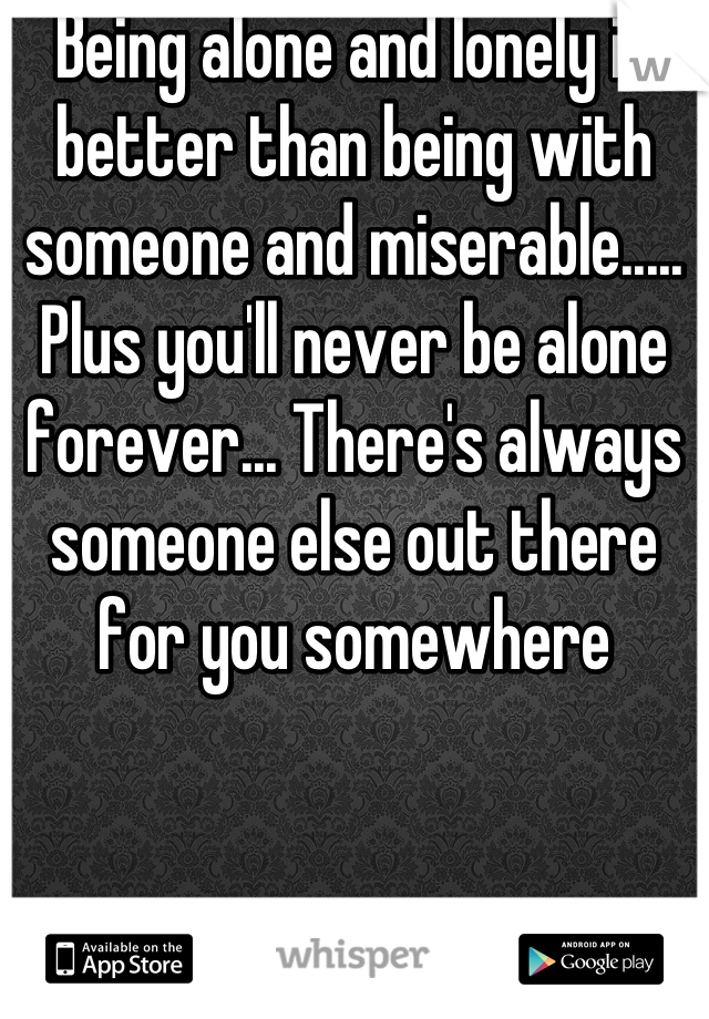 Being alone and lonely is better than being with someone and miserable..... Plus you'll never be alone forever... There's always someone else out there for you somewhere