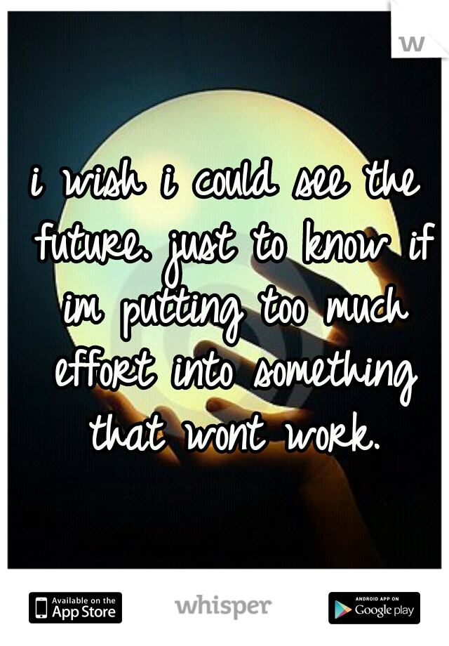 i wish i could see the future. just to know if im putting too much effort into something that wont work.