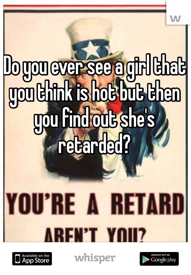 Do you ever see a girl that you think is hot but then you find out she's retarded? 