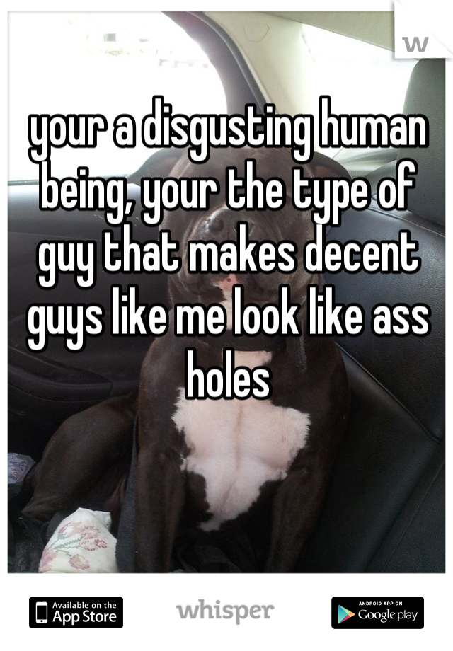 your a disgusting human being, your the type of guy that makes decent guys like me look like ass holes