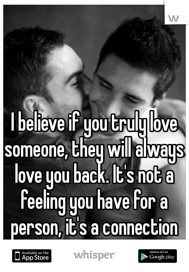 I believe if you truly love someone, they will always love you back. It's not a feeling you have for a person, it's a connection you both share. 