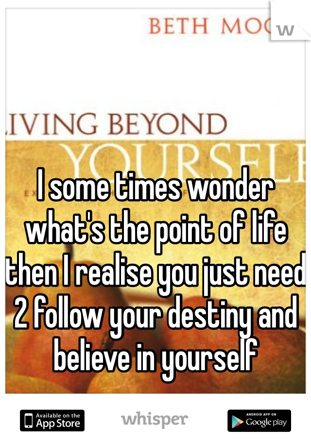I some times wonder what's the point of life then I realise you just need 2 follow your destiny and believe in yourself