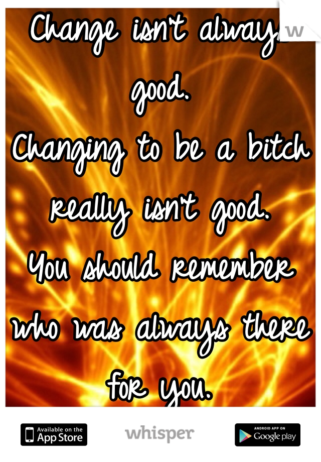 Change isn't always good. 
Changing to be a bitch really isn't good. 
You should remember who was always there for you. 