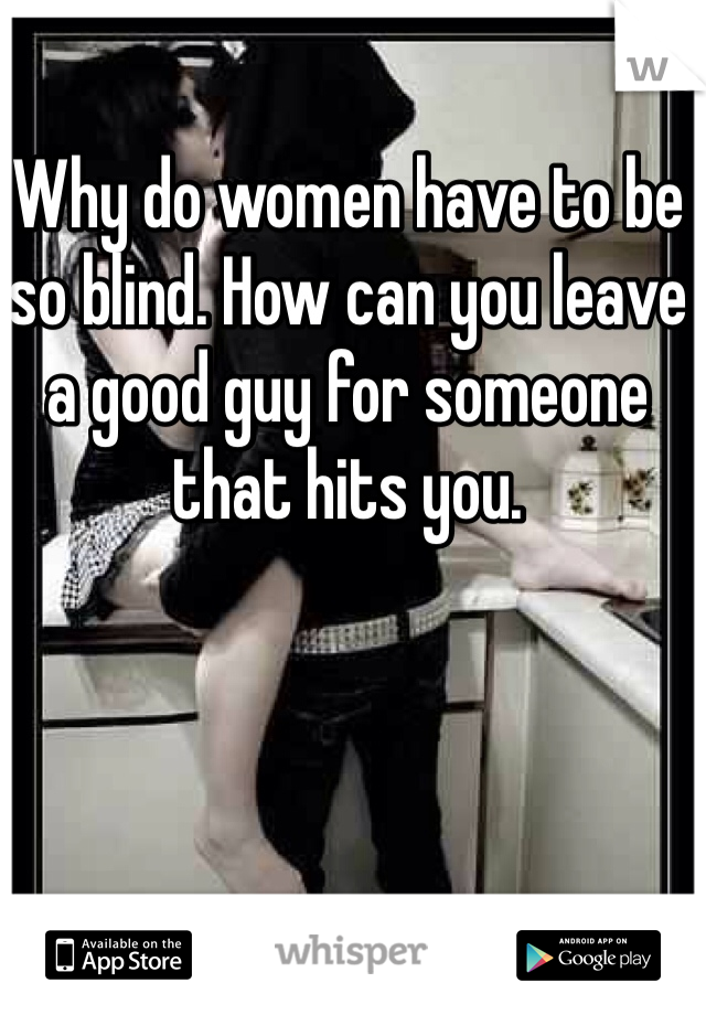 Why do women have to be so blind. How can you leave a good guy for someone that hits you.