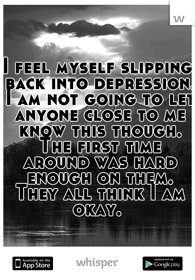 I feel myself slipping back into depression. I am not going to let anyone close to me know this though. The first time around was hard enough on them. They all think I am okay. 