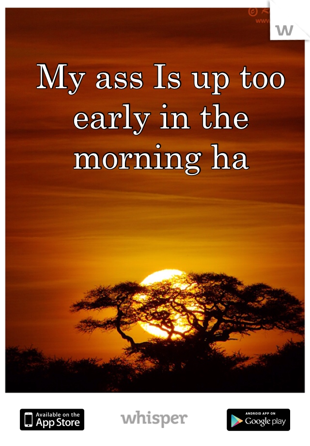 My ass Is up too early in the morning ha
