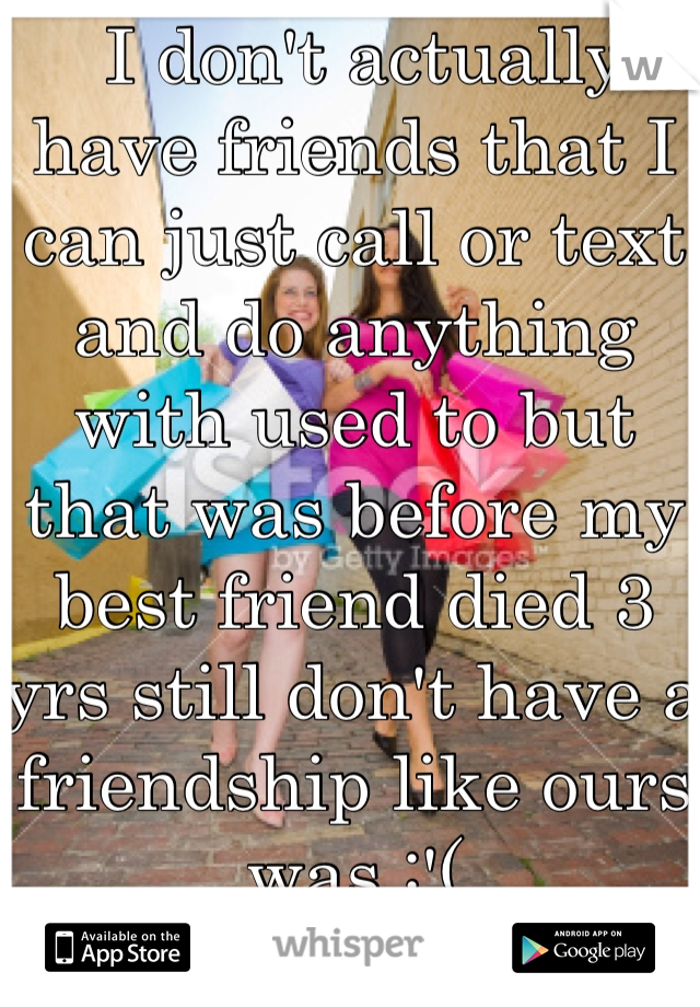  I don't actually have friends that I can just call or text and do anything with used to but that was before my best friend died 3 yrs still don't have a friendship like ours was :'(