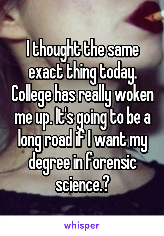 I thought the same exact thing today. College has really woken me up. It's going to be a long road if I want my degree in forensic science.😔