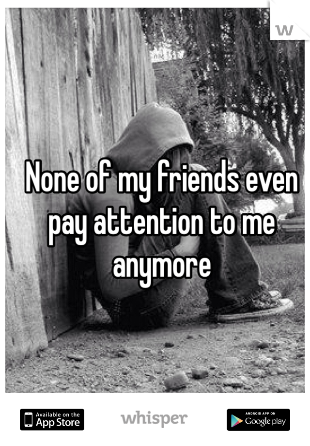 None of my friends even pay attention to me anymore
