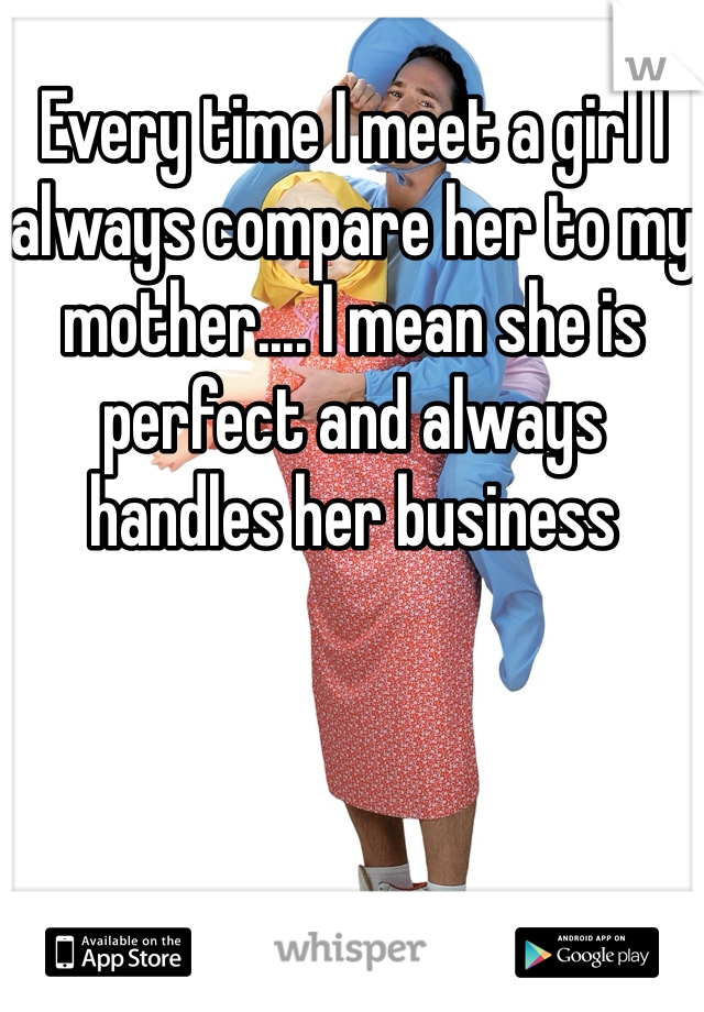 Every time I meet a girl I always compare her to my mother.... I mean she is perfect and always handles her business