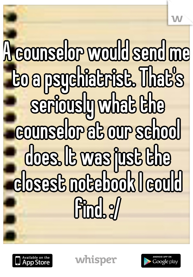 A counselor would send me to a psychiatrist. That's seriously what the counselor at our school does. It was just the closest notebook I could find. :/
