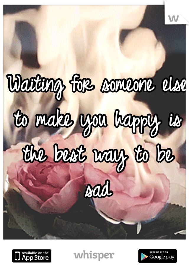 Waiting for someone else to make you happy is the best way to be 
sad 