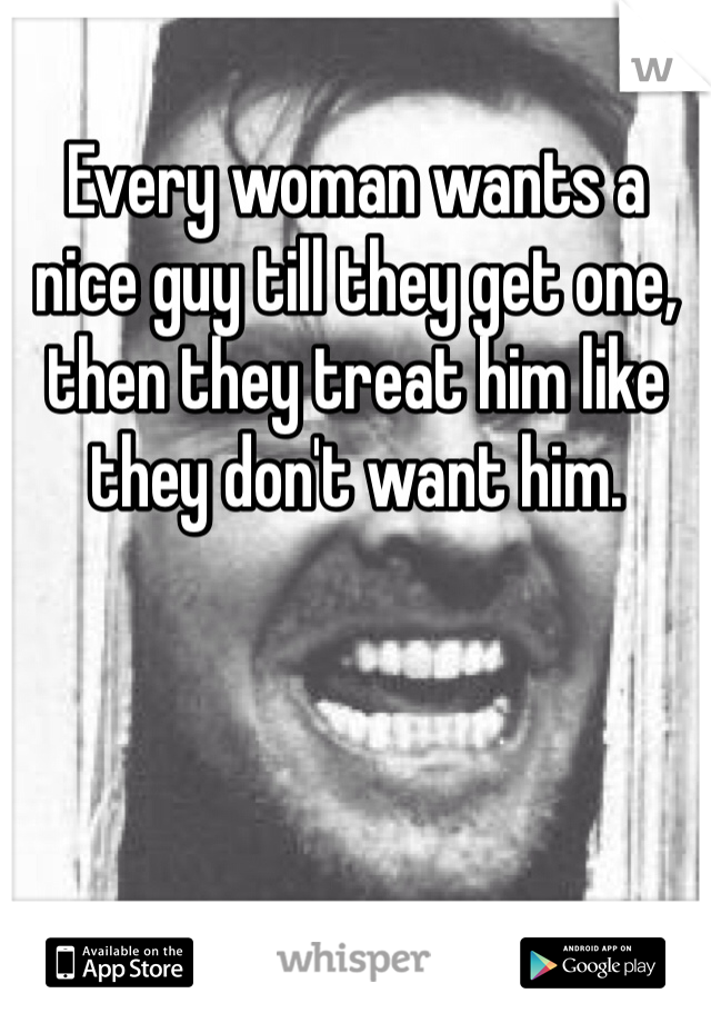 Every woman wants a nice guy till they get one, then they treat him like they don't want him.
