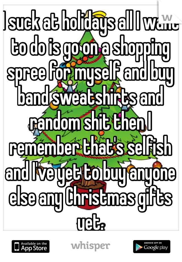 I suck at holidays all I want to do is go on a shopping spree for myself and buy band sweatshirts and random shit then I remember that's selfish and I've yet to buy anyone else any Christmas gifts yet.