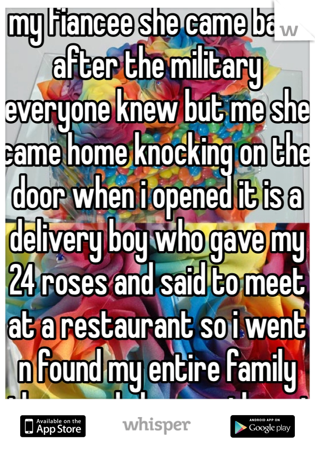 my fiancee she came back after the military everyone knew but me she came home knocking on the door when i opened it is a delivery boy who gave my 24 roses and said to meet at a restaurant so i went n found my entire family there and she was there i cried my heart out im hapy shes back home with me 
