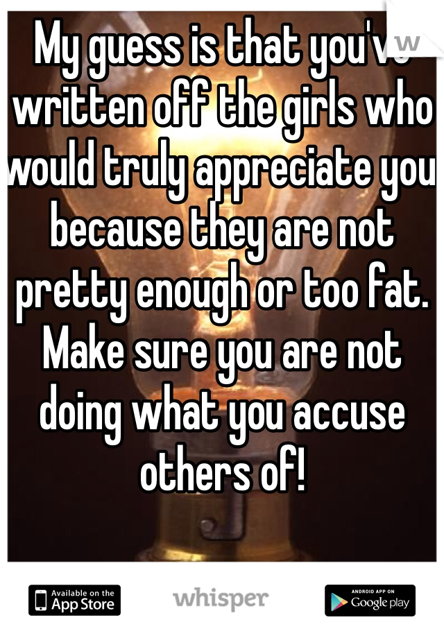 My guess is that you've written off the girls who would truly appreciate you because they are not pretty enough or too fat. 
Make sure you are not doing what you accuse others of!