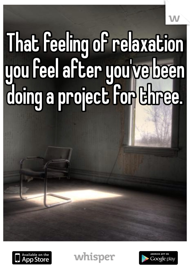 That feeling of relaxation you feel after you've been doing a project for three.