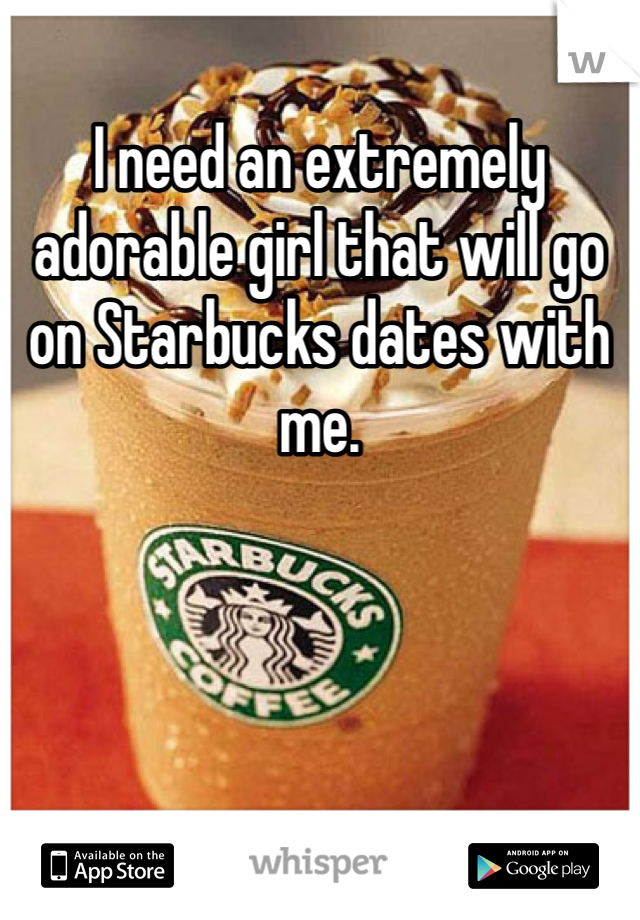 I need an extremely adorable girl that will go on Starbucks dates with me. 