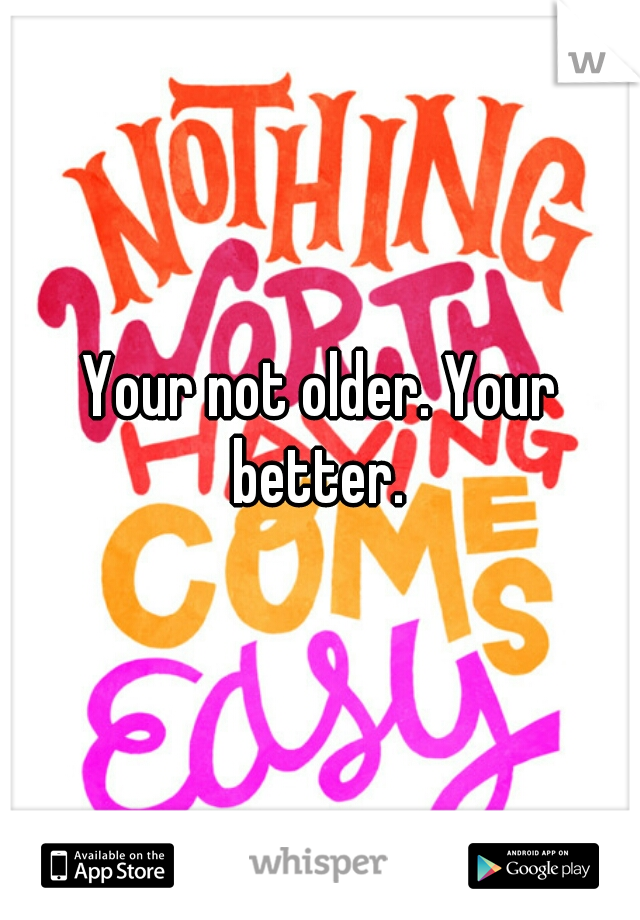 Your not older. Your better. 