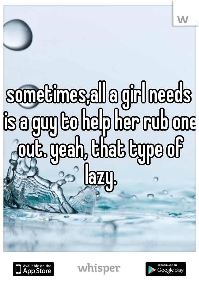 sometimes,all a girl needs is a guy to help her rub one out. yeah, that type of lazy.