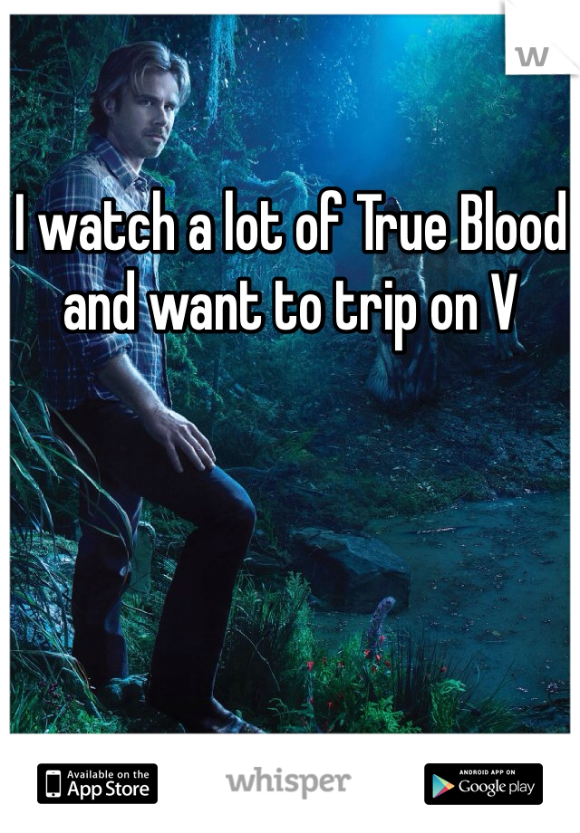 I watch a lot of True Blood and want to trip on V