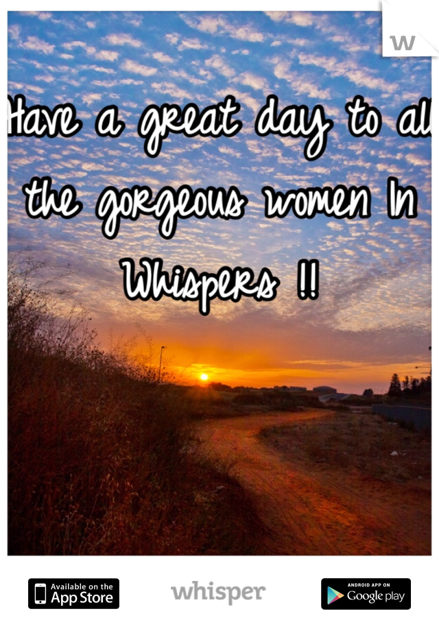 Have a great day to all the gorgeous women In Whispers !!