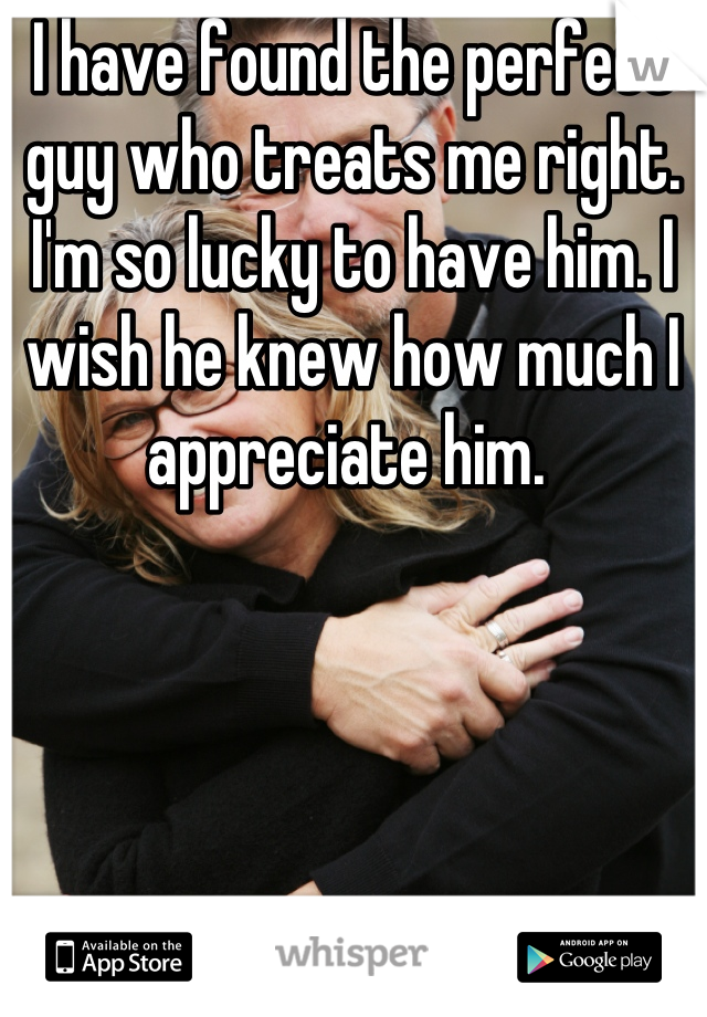 I have found the perfect guy who treats me right. I'm so lucky to have him. I wish he knew how much I appreciate him. 