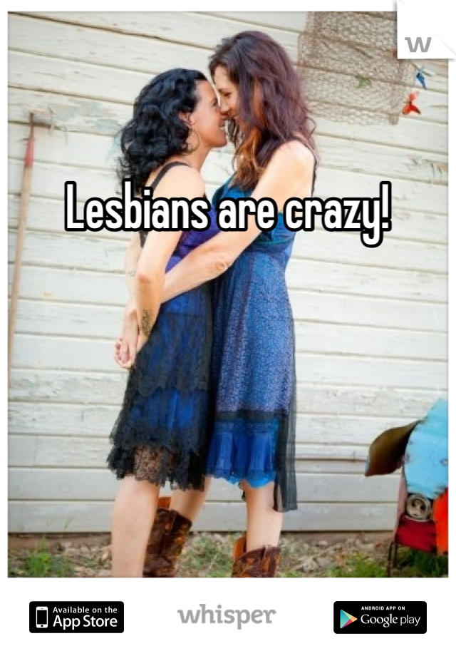 Lesbians are crazy! 