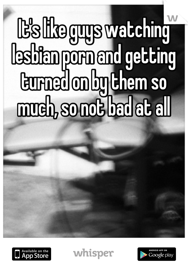 It's like guys watching lesbian porn and getting turned on by them so much, so not bad at all