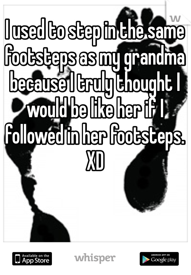I used to step in the same footsteps as my grandma because I truly thought I would be like her if I followed in her footsteps. XD